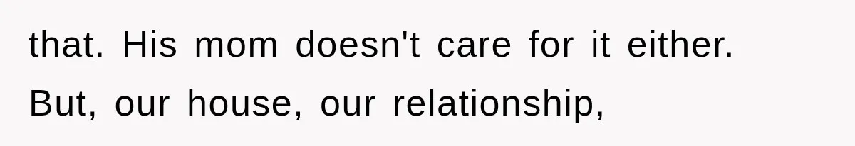 that. His mom doesn't care for it either. But, our house, our relationship,