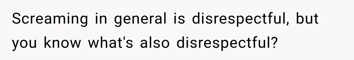 Screaming in general is disrespectful, but you know what's also disrespectful?