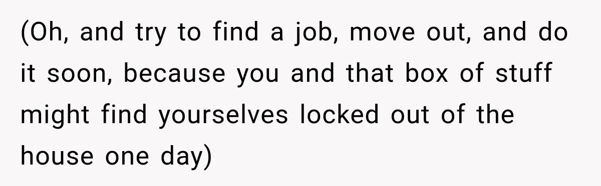 (Oh, and try to find a job, move out, and do it soon, because you and that box of stuff might find yourselves locked out of the house one day)