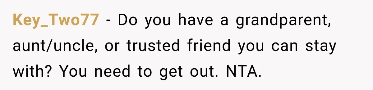 Key_Two77 − Do you have a grandparent, aunt/uncle, or trusted friend you can stay with? You need to get out. NTA.