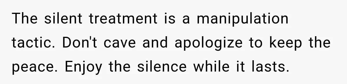 The silent treatment is a manipulation tactic. Don't cave and apologize to keep the peace. Enjoy the silence while it lasts.