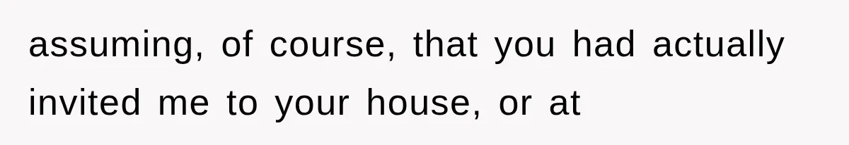 assuming, of course, that you had actually invited me to your house, or at