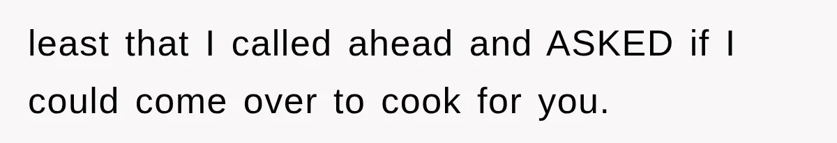 least that I called ahead and ASKED if I could come over to cook for you.