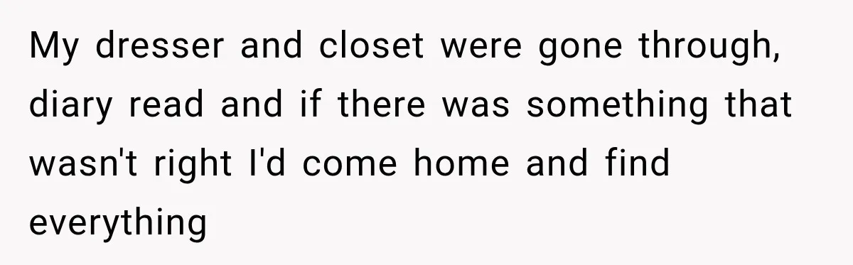 My dresser and closet were gone through, diary read and if there was something that wasn't right I'd come home and find everything
