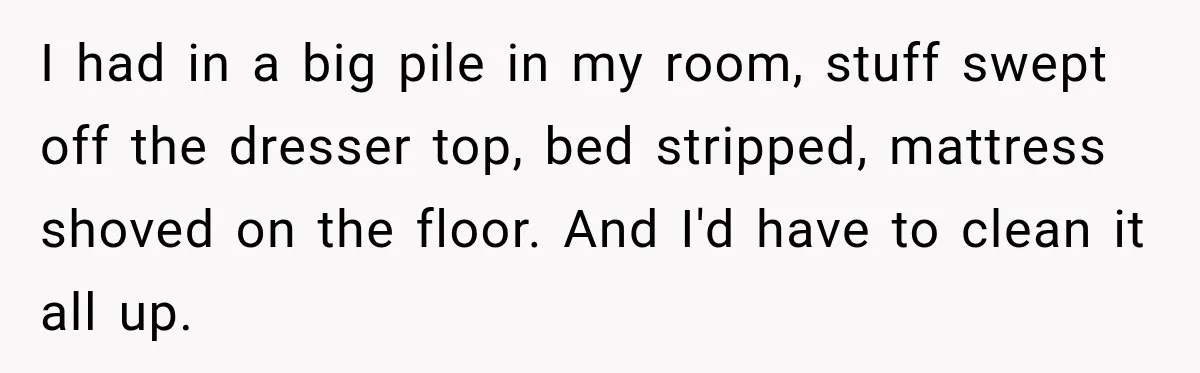 I had in a big pile in my room, stuff swept off the dresser top, bed stripped, mattress shoved on the floor. And I'd have to clean it all up.