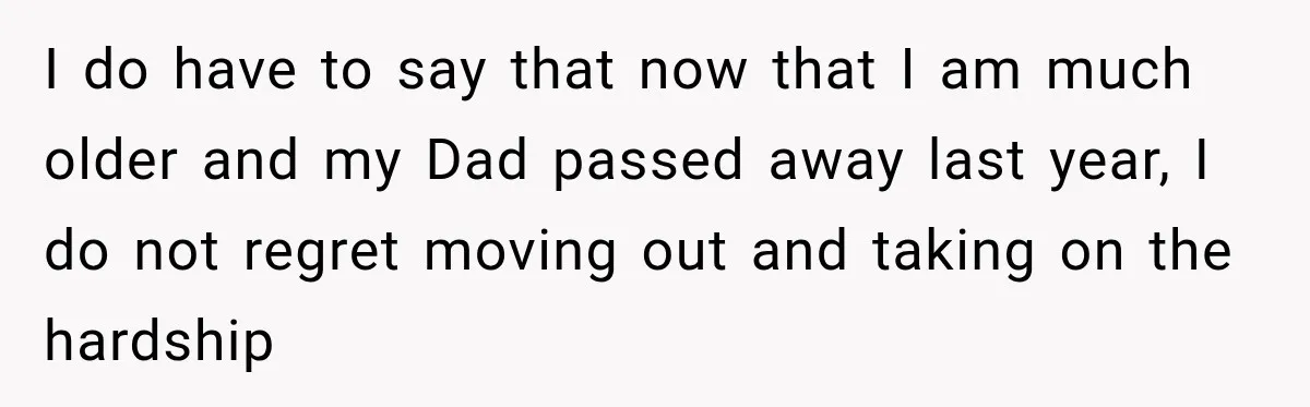 I do have to say that now that I am much older and my Dad passed away last year, I do not regret moving out and taking on the hardship