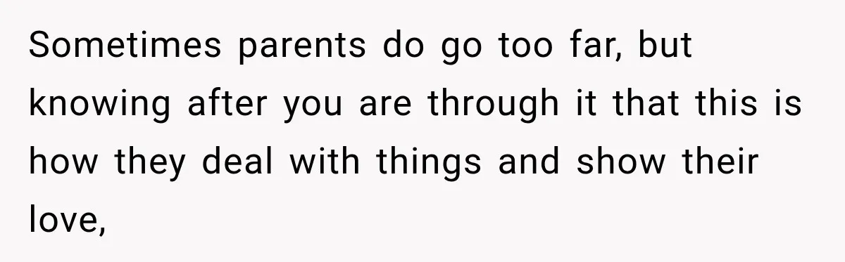 Sometimes parents do go too far, but knowing after you are through it that this is how they deal with things and show their love,