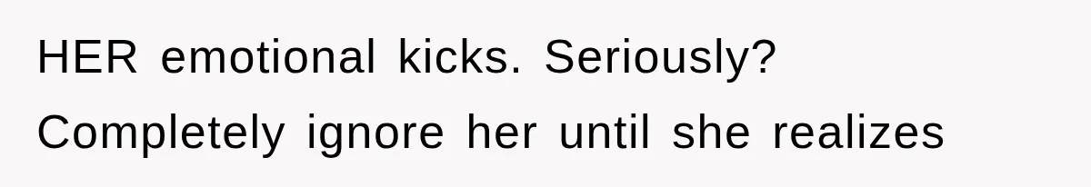 HER emotional kicks. Seriously? Completely ignore her until she realizes