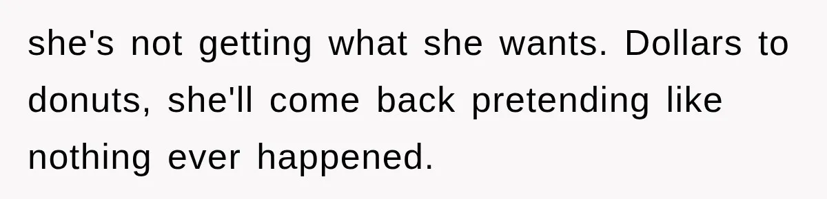 she's not getting what she wants. Dollars to donuts, she'll come back pretending like nothing ever happened.
