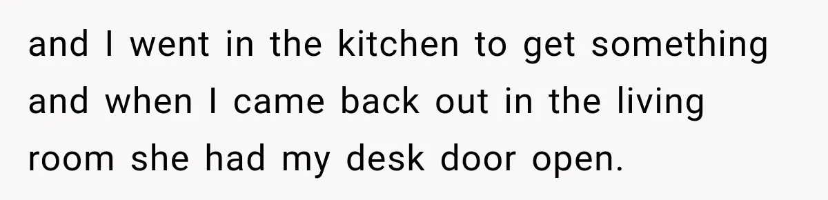and I went in the kitchen to get something and when I came back out in the living room she had my desk door open.