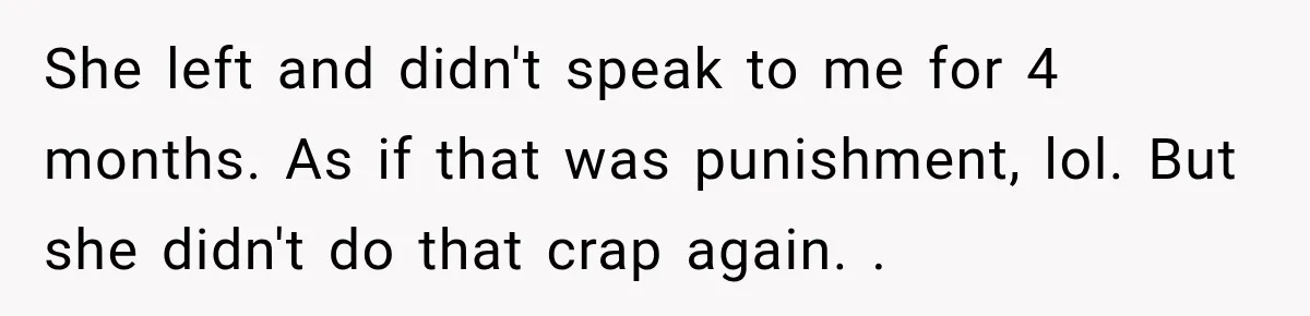She left and didn't speak to me for 4 months. As if that was punishment, lol. But she didn't do that crap again. .