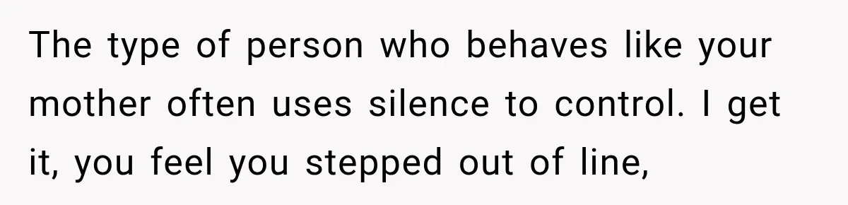 The type of person who behaves like your mother often uses silence to control. I get it, you feel you stepped out of line,