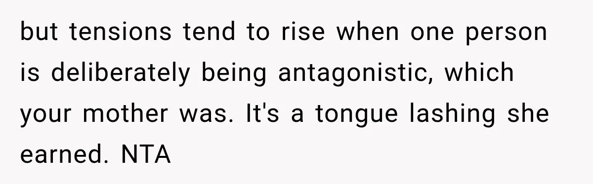 but tensions tend to rise when one person is deliberately being antagonistic, which your mother was. It's a tongue lashing she earned. NTA