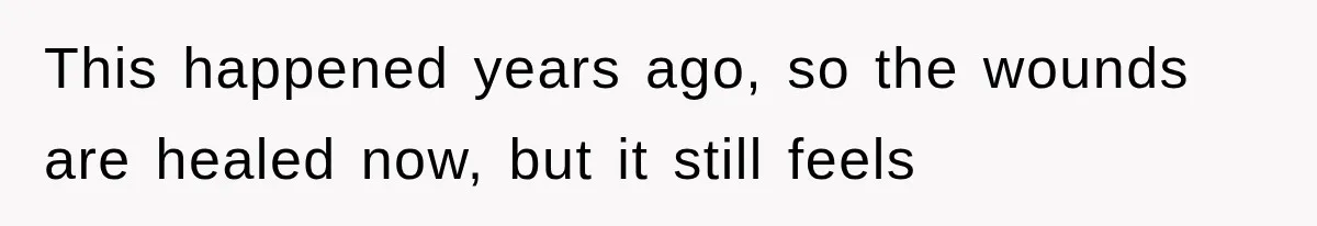 This happened years ago, so the wounds are healed now, but it still feels
