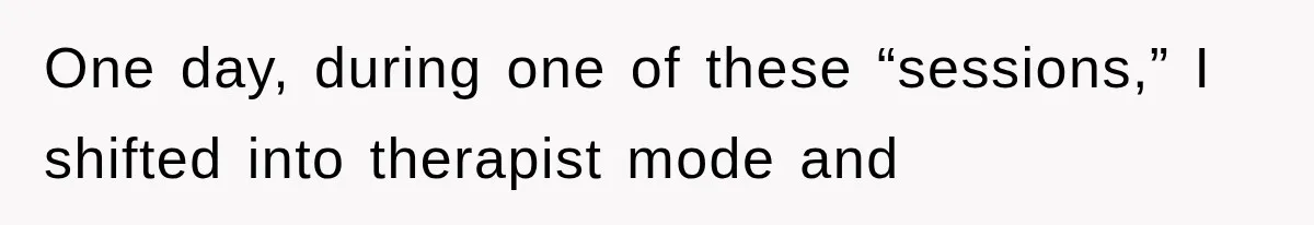 One day, during one of these “sessions,” I shifted into therapist mode and