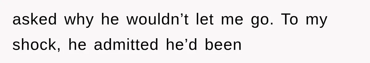 asked why he wouldn’t let me go. To my shock, he admitted he’d been