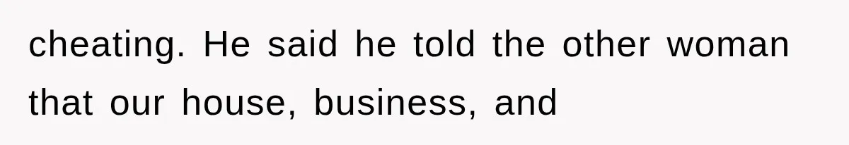 cheating. He said he told the other woman that our house, business, and