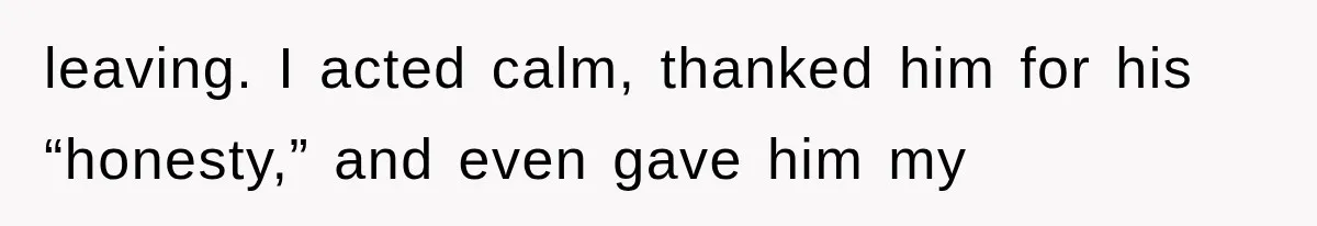 leaving. I acted calm, thanked him for his “honesty,” and even gave him my