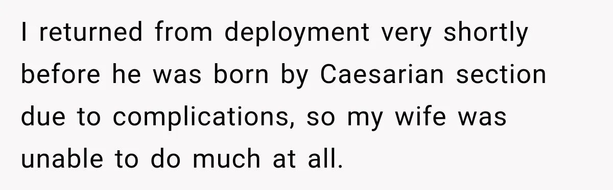 I returned from deployment very shortly before he was born by Caesarian section due to complications, so my wife was unable to do much at all.