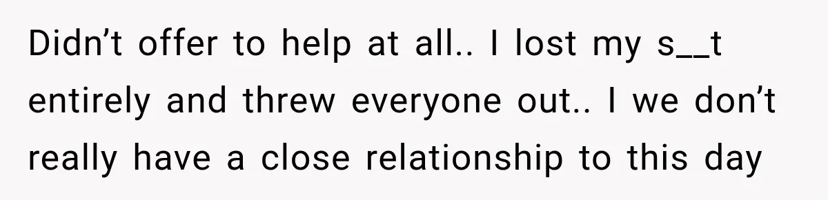 Didn’t offer to help at all.. I lost my s__t entirely and threw everyone out.. I we don’t really have a close relationship to this day