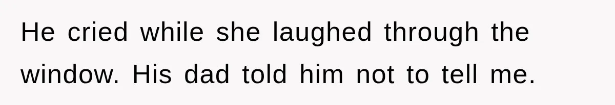He cried while she laughed through the window. His dad told him not to tell me.