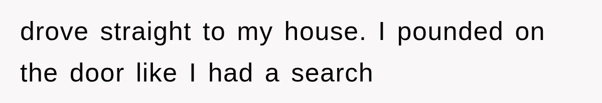 drove straight to my house. I pounded on the door like I had a search