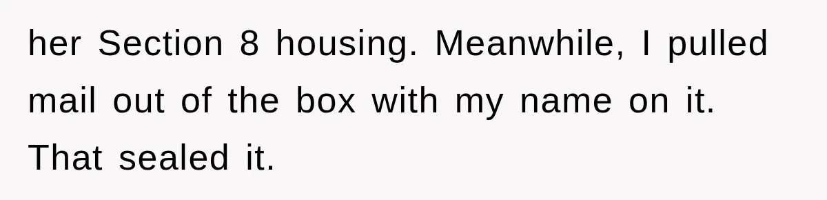 her Section 8 housing. Meanwhile, I pulled mail out of the box with my name on it. That sealed it.