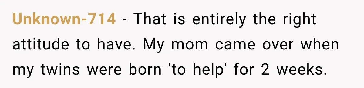 Unknown-714 − That is entirely the right attitude to have. My mom came over when my twins were born 'to help' for 2 weeks.