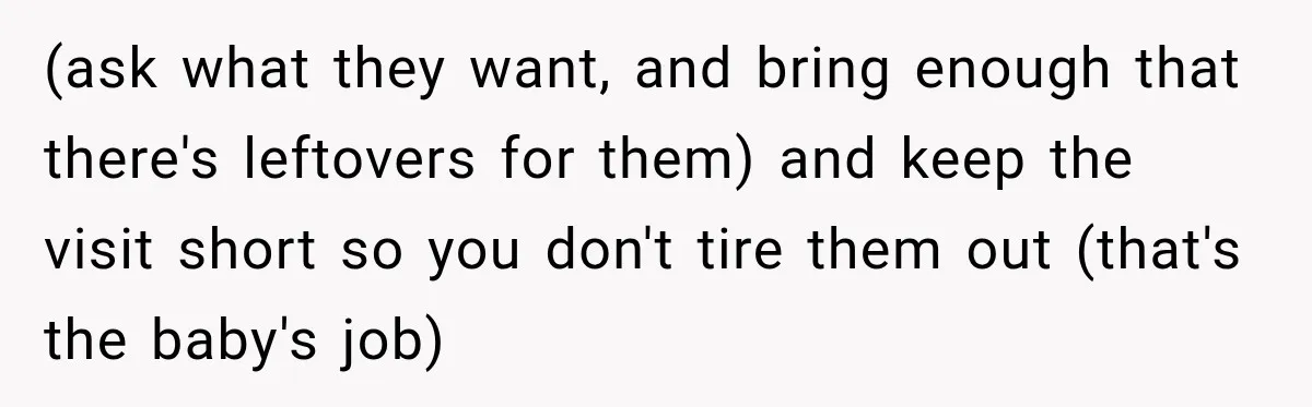 (ask what they want, and bring enough that there's leftovers for them) and keep the visit short so you don't tire them out (that's the baby's job)