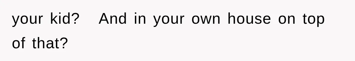 your kid?   And in your own house on top of that?