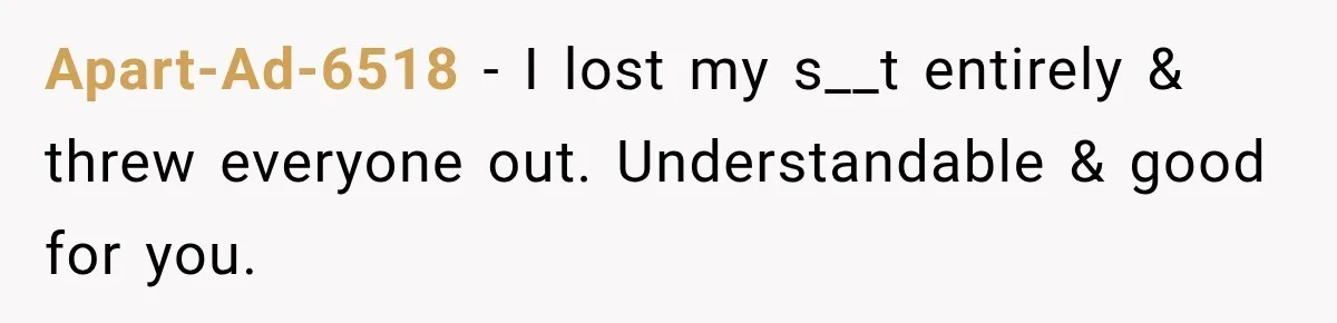 Apart-Ad-6518 − I lost my s__t entirely & threw everyone out. Understandable & good for you.