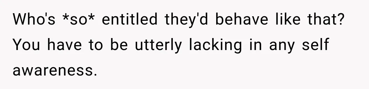 Who's *so* entitled they'd behave like that? You have to be utterly lacking in any self awareness.