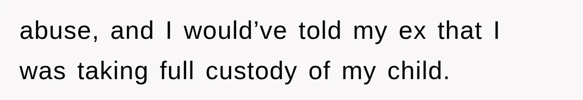abuse, and I would’ve told my ex that I was taking full custody of my child.