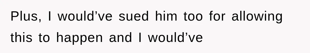 Plus, I would’ve sued him too for allowing this to happen and I would’ve