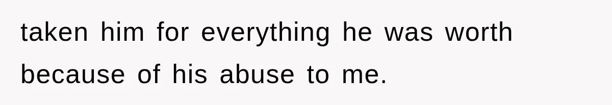 taken him for everything he was worth because of his abuse to me.
