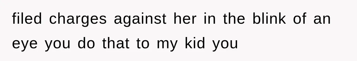 filed charges against her in the blink of an eye you do that to my kid you