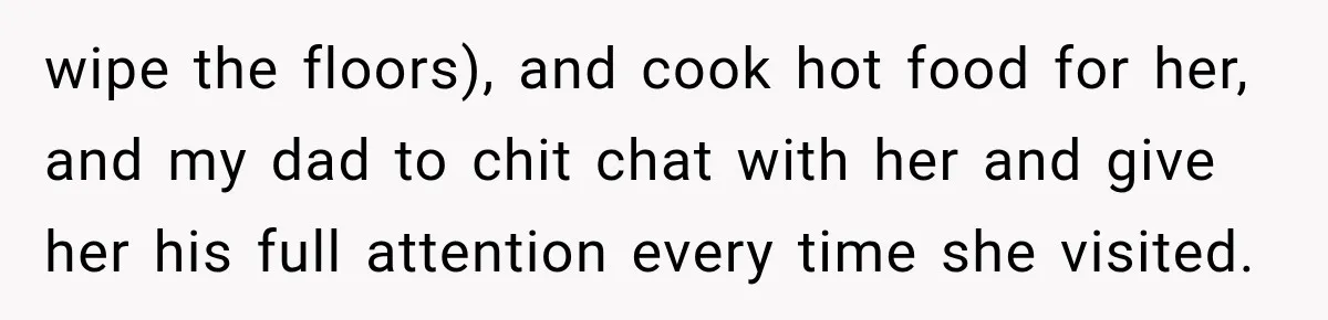 wipe the floors), and cook hot food for her, and my dad to chit chat with her and give her his full attention every time she visited.