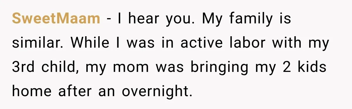 SweetMaam − I hear you. My family is similar. While I was in active labor with my 3rd child, my mom was bringing my 2 kids home after an overnight.