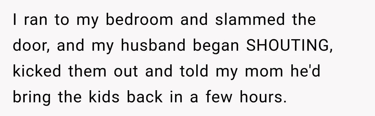 I ran to my bedroom and slammed the door, and my husband began SHOUTING, kicked them out and told my mom he'd bring the kids back in a few hours.