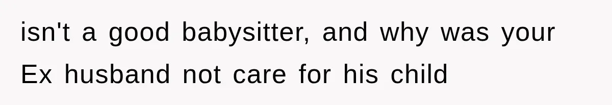 isn't a good babysitter, and why was your Ex husband not care for his child