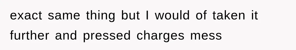 exact same thing but I would of taken it further and pressed charges mess