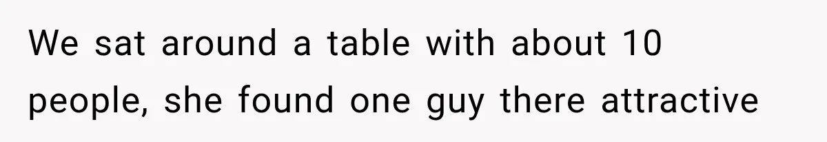 We sat around a table with about 10 people, she found one guy there attractive