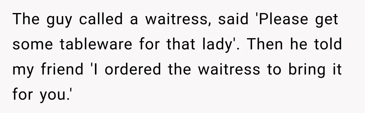 The guy called a waitress, said 'Please get some tableware for that lady'. Then he told my friend 'I ordered the waitress to bring it for you.'