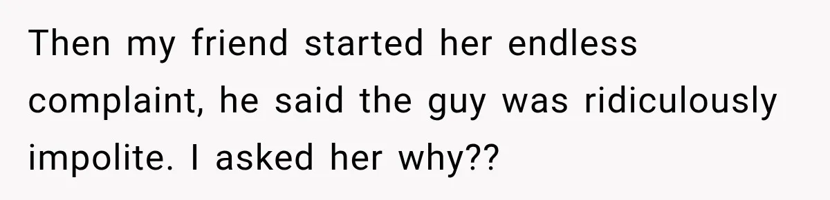 Then my friend started her endless complaint, he said the guy was ridiculously impolite. I asked her why??