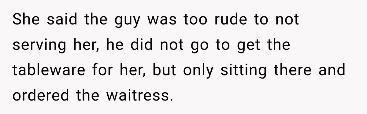 She said the guy was too rude to not serving her, he did not go to get the tableware for her, but only sitting there and ordered the waitress.