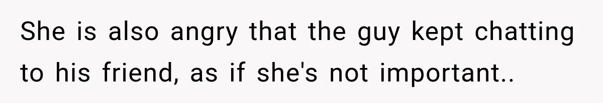 She is also angry that the guy kept chatting to his friend, as if she's not important..