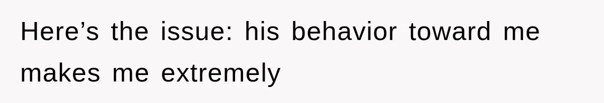 Here’s the issue: his behavior toward me makes me extremely