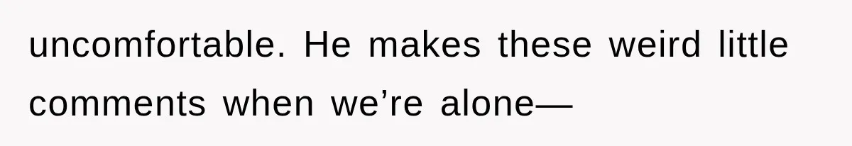uncomfortable. He makes these weird little comments when we’re alone—