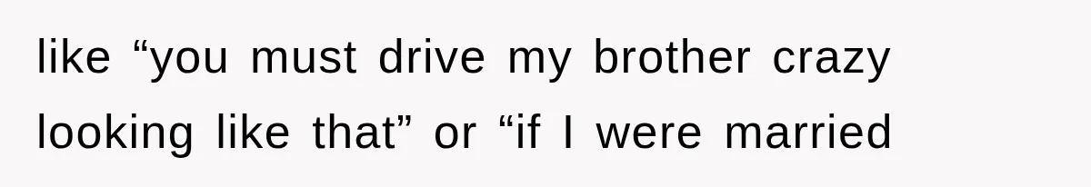 like “you must drive my brother crazy looking like that” or “if I were married