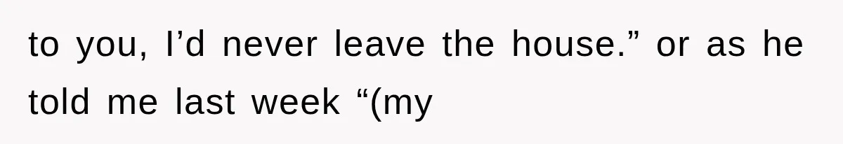 to you, I’d never leave the house.” or as he told me last week “(my